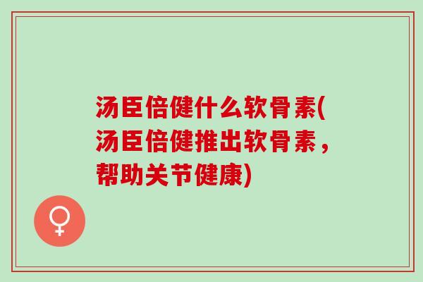 汤臣倍健什么软骨素(汤臣倍健推出软骨素，帮助关节健康)