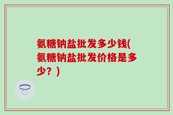 氨糖钠盐批发多少钱(氨糖钠盐批发价格是多少？)
