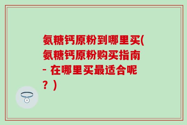 氨糖钙原粉到哪里买(氨糖钙原粉购买指南 - 在哪里买最适合呢？)