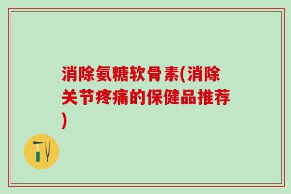 消除氨糖软骨素(消除关节疼痛的保健品推荐)