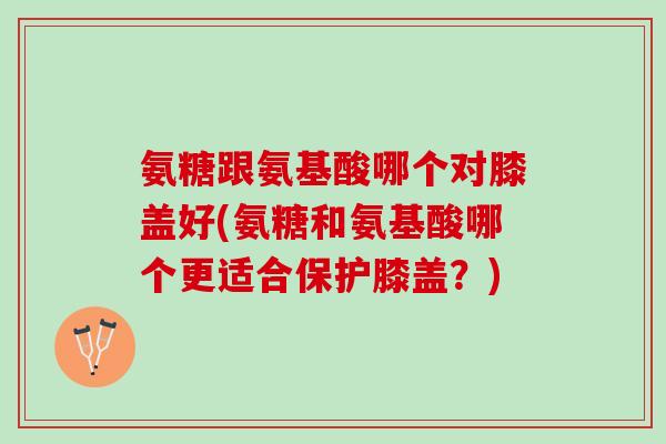 氨糖跟氨基酸哪个对膝盖好(氨糖和氨基酸哪个更适合保护膝盖？)