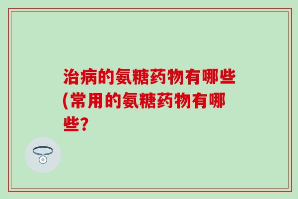 治病的氨糖药物有哪些(常用的氨糖药物有哪些？