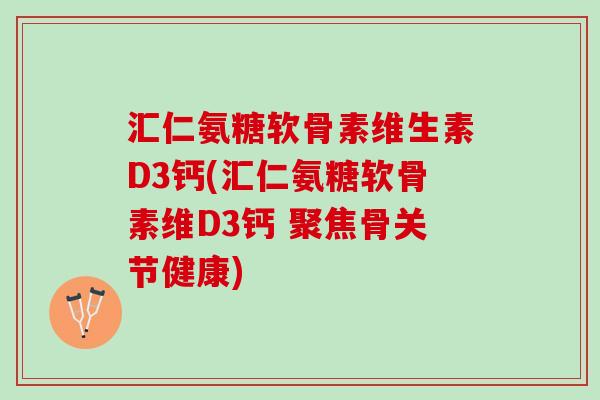 汇仁氨糖软骨素维生素D3钙(汇仁氨糖软骨素维D3钙 聚焦骨关节健康)