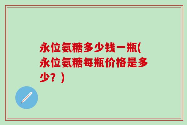 永位氨糖多少钱一瓶(永位氨糖每瓶价格是多少？)