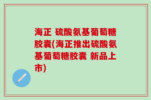 海正 硫酸氨基葡萄糖胶囊(海正推出硫酸氨基葡萄糖胶囊 新品上市)