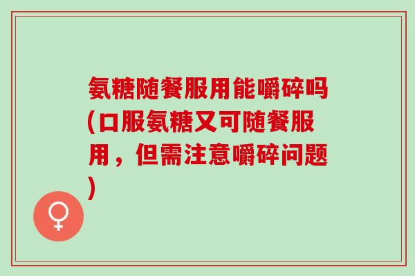 氨糖随餐服用能嚼碎吗(口服氨糖又可随餐服用，但需注意嚼碎问题)