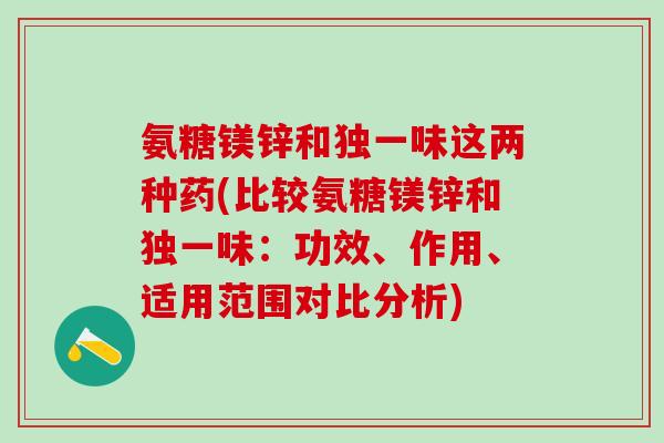 氨糖镁锌和独一味这两种药(比较氨糖镁锌和独一味：功效、作用、适用范围对比分析)