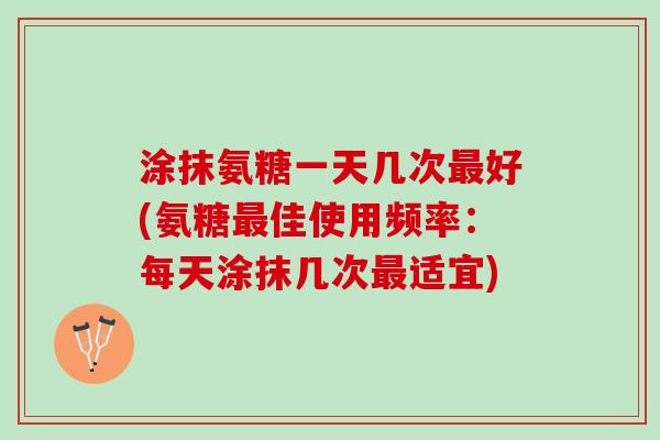 涂抹氨糖一天几次最好(氨糖最佳使用频率：每天涂抹几次最适宜)