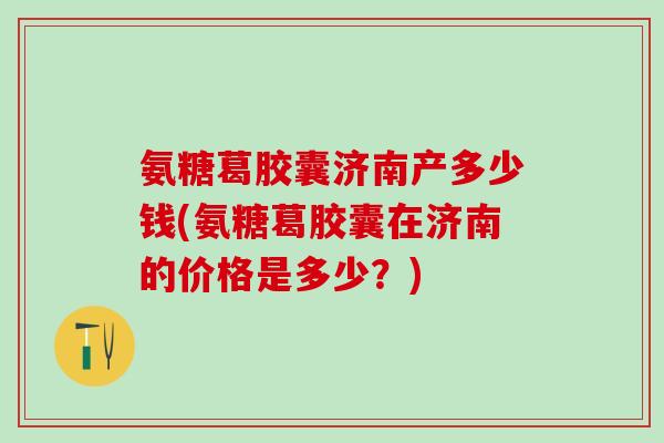 氨糖葛胶囊济南产多少钱(氨糖葛胶囊在济南的价格是多少？)