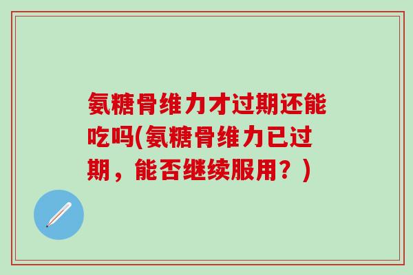 氨糖骨维力才过期还能吃吗(氨糖骨维力已过期，能否继续服用？)