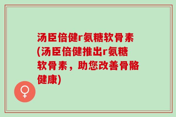 汤臣倍健r氨糖软骨素(汤臣倍健推出r氨糖软骨素，助您改善骨骼健康)