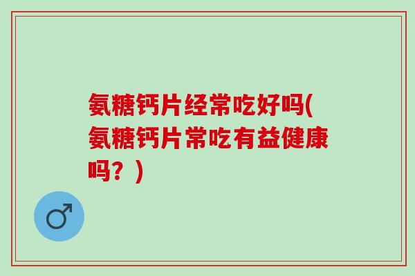 氨糖钙片经常吃好吗(氨糖钙片常吃有益健康吗？)