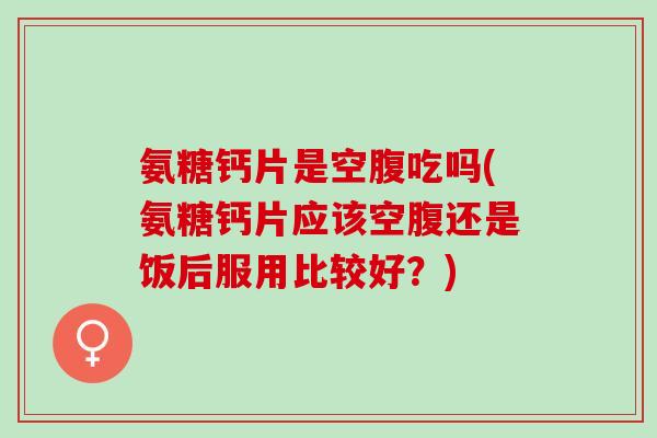 氨糖钙片是空腹吃吗(氨糖钙片应该空腹还是饭后服用比较好？)