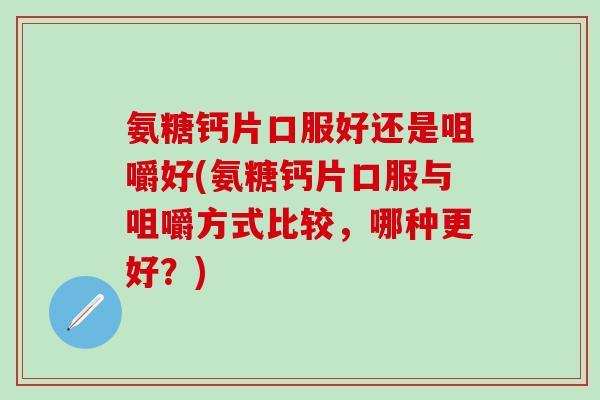 氨糖钙片口服好还是咀嚼好(氨糖钙片口服与咀嚼方式比较，哪种更好？)