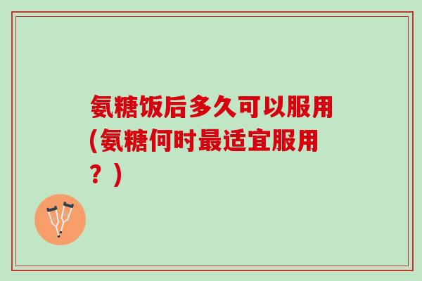 氨糖饭后多久可以服用(氨糖何时最适宜服用？)