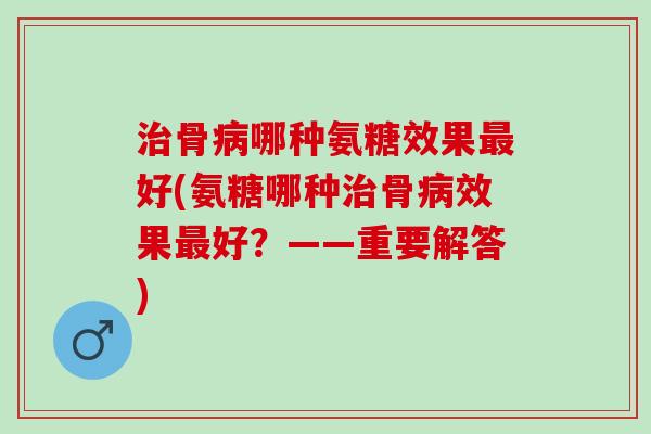 治骨病哪种氨糖效果最好(氨糖哪种治骨病效果最好？——重要解答)