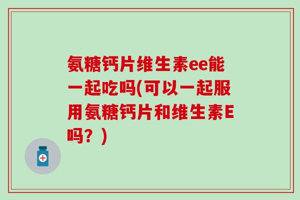 氨糖钙片维生素ee能一起吃吗(可以一起服用氨糖钙片和维生素E吗？)