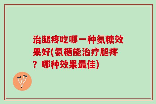 治腿疼吃哪一种氨糖效果好(氨糖能治疗腿疼？哪种效果最佳)
