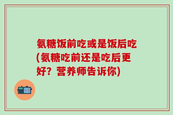 氨糖饭前吃或是饭后吃(氨糖吃前还是吃后更好？营养师告诉你)