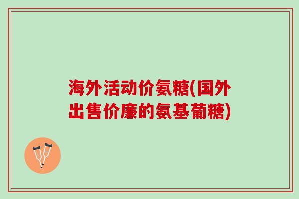 海外活动价氨糖(国外出售价廉的氨基葡糖)