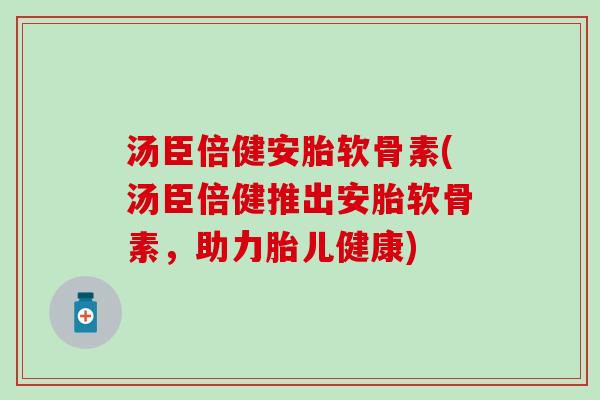 汤臣倍健安胎软骨素(汤臣倍健推出安胎软骨素，助力胎儿健康)