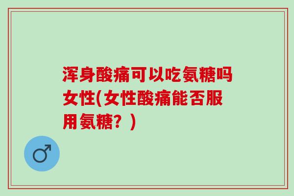 浑身酸痛可以吃氨糖吗女性(女性酸痛能否服用氨糖?) 浑身酸痛可以吃氨糖吗女性(女性酸痛能否服用氨糖?)