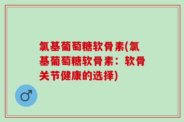 氯基葡萄糖软骨素(氯基葡萄糖软骨素：软骨关节健康的选择)