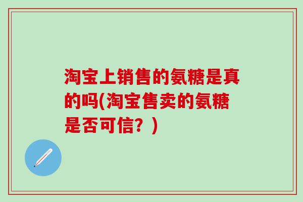 淘宝上销售的氨糖是真的吗(淘宝售卖的氨糖是否可信？)