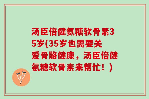 汤臣倍健氨糖软骨素35岁(35岁也需要关爱骨骼健康，汤臣倍健氨糖软骨素来帮忙！)