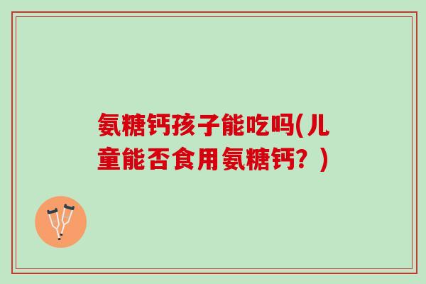 氨糖钙孩子能吃吗(儿童能否食用氨糖钙？)