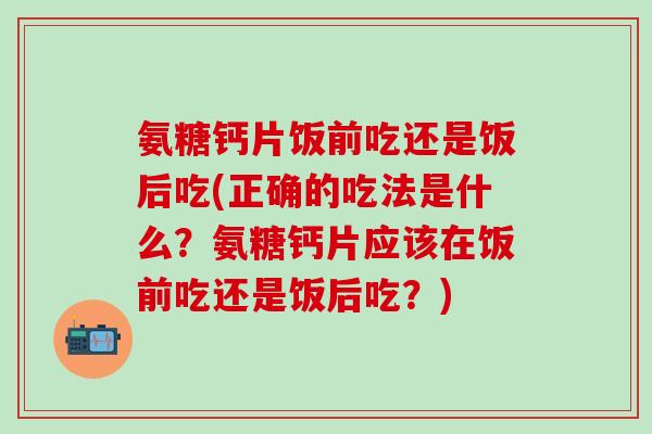 氨糖钙片饭前吃还是饭后吃(正确的吃法是什么？氨糖钙片应该在饭前吃还是饭后吃？)