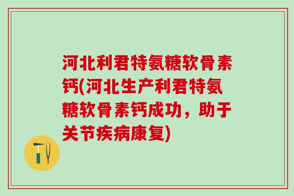 河北利君特氨糖软骨素钙(河北生产利君特氨糖软骨素钙成功，助于关节疾病康复)
