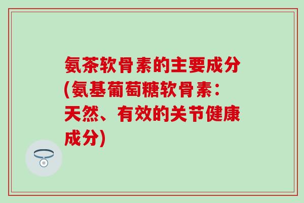 氨茶软骨素的主要成分(氨基葡萄糖软骨素：天然、有效的关节健康成分)