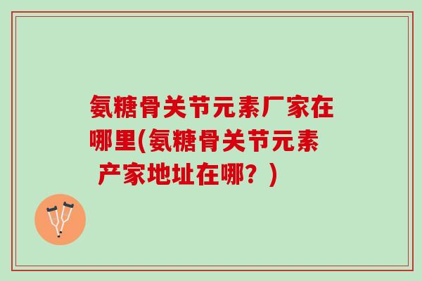 氨糖骨关节元素厂家在哪里(氨糖骨关节元素 产家地址在哪？)