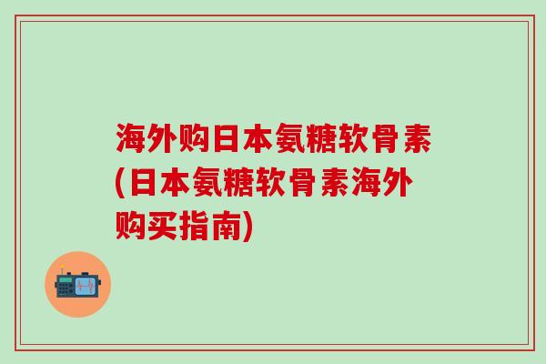 海外购日本氨糖软骨素(日本氨糖软骨素海外购买指南)