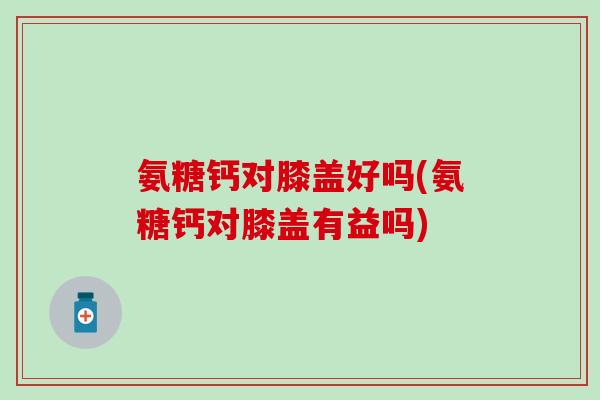 氨糖钙对膝盖好吗(氨糖钙对膝盖有益吗) 氨糖钙对膝盖好吗(氨糖钙对膝盖有益吗)