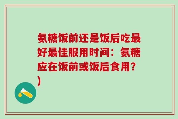 氨糖饭前还是饭后吃最好最佳服用时间：氨糖应在饭前或饭后食用？)