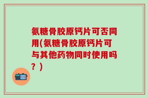 氨糖骨胶原钙片可否同用(氨糖骨胶原钙片可与其他药物同时使用吗？)