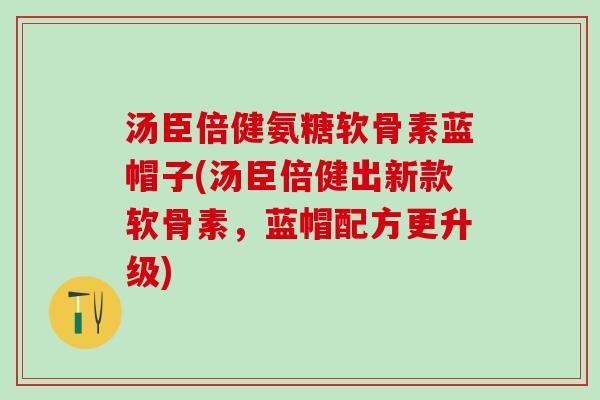 汤臣倍健氨糖软骨素蓝帽子(汤臣倍健出新款软骨素，蓝帽配方更升级)