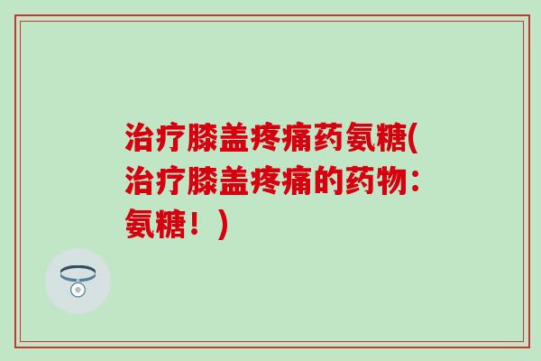 治疗膝盖疼痛药氨糖(治疗膝盖疼痛的药物：氨糖！)