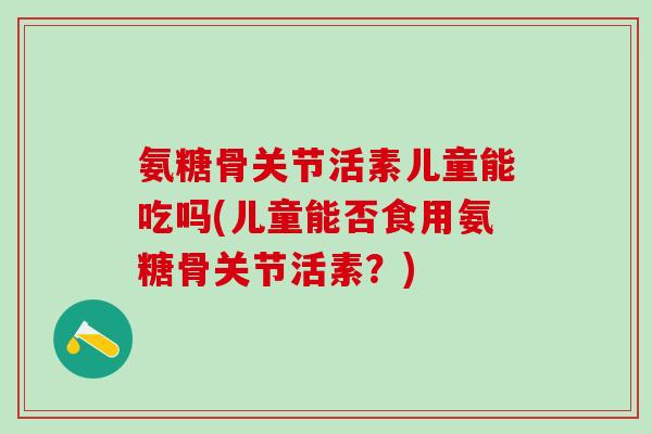 氨糖骨关节活素儿童能吃吗(儿童能否食用氨糖骨关节活素？)
