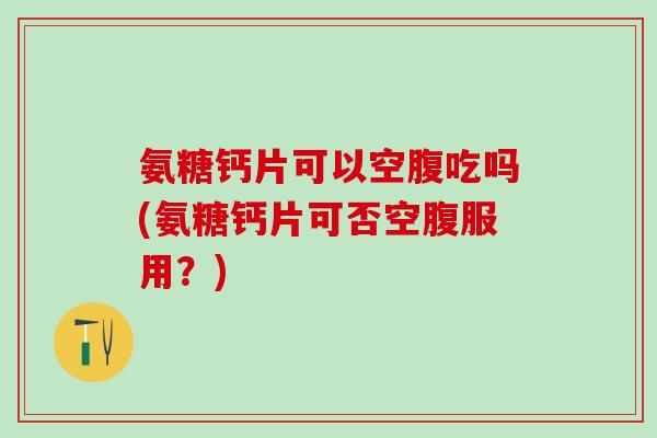 氨糖钙片可以空腹吃吗(氨糖钙片可否空腹服用？)