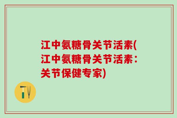 江中氨糖骨关节活素(江中氨糖骨关节活素：关节保健专家)