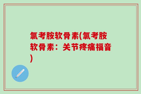 氯考胺软骨素(氯考胺软骨素：关节疼痛福音)