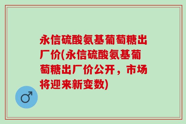 永信硫酸氨基葡萄糖出厂价(永信硫酸氨基葡萄糖出厂价公开，市场将迎来新变数)