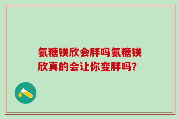 氨糖镁欣会胖吗氨糖镁欣真的会让你变胖吗？