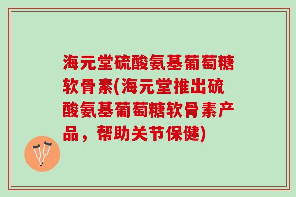 海元堂硫酸氨基葡萄糖软骨素(海元堂推出硫酸氨基葡萄糖软骨素产品，帮助关节保健)