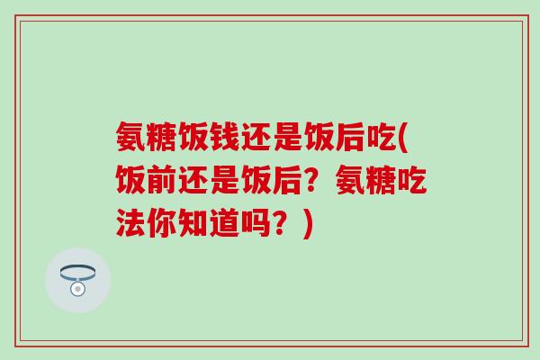 氨糖饭钱还是饭后吃(饭前还是饭后？氨糖吃法你知道吗？)