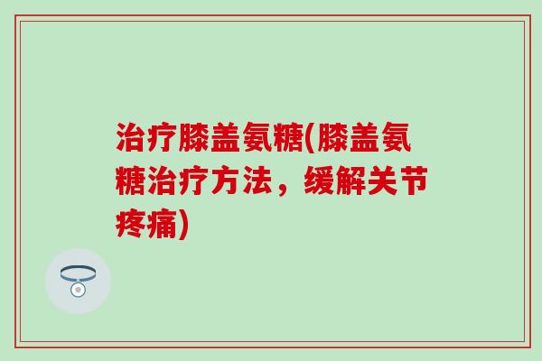 治疗膝盖氨糖(膝盖氨糖治疗方法，缓解关节疼痛)