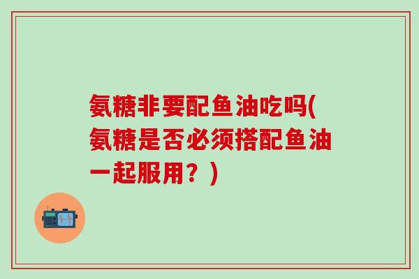 氨糖非要配鱼油吃吗(氨糖是否必须搭配鱼油一起服用？)